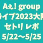Aぇ! groupライブ2023大阪セトリ レポ5月22日-5月25日